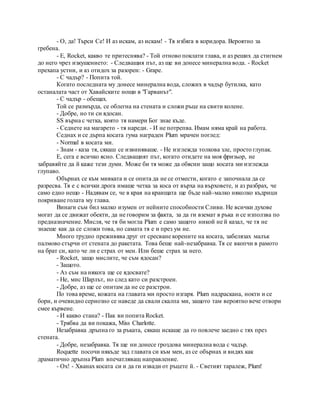 - О, да! Търси Се! И аз искам, аз искам! - Тя избяга в коридора. Вероятно за
гребена.
- Е, Rocket, какво те притеснява? - Той отново поклати глава, и аз реших да стигнем
до него чрез изкушението: - Следващия път, аз ще ви донесе минерална вода. - Rocket
прехапа устни, и аз отидох за разорен: - Grape.
- С чадър? - Попита той.
Когато последната му донесе минерална вода, сложих в чадър бутилка, като
останалата част от Хавайските нощи в "Гарванът".
- С чадър - обещах.
Той се размърда, се облегна на стената и сложи ръце на свити колене.
- Добре, но ти си ядосан.
SS върна с четка, която тя намери Бог знае къде.
- Седнете на магарето - тя нареди. - И не потрепва. Имам няма край на работа.
Седнах и се дърпа косата гума награден Plum мрачен поглед:
- Normal в косата ми.
- Знам - каза тя, сякаш се извиняваше. - Не изглежда толкова зле, просто глупак.
Е, сега е всичко ясно. Следващият път, когато отидете на моя фризьор, не
забравяйте да й каже тези думи. Може би тя може да обясни защо косата ми изглежда
глупаво.
Обърнах се към мивката и се опита да не се отмести, когато е започнала да се
разресва. Тя е с всички дрога имаше четка за коса от върха на върховете, и аз разбрах, че
само едно нещо - Надявам се, че в края на краищата ще бъде най-малко няколко къдрици
покриване голата му глава.
Винаги съм бил малко изумен от нейните способности Сливи. Не всички духове
могат да се движат обекти, да не говорим за факта, за да ги вземат в ръка и се използва по
предназначение. Мисля, че тя би могла Plum е само защото никой не й казал, че тя не
знаеше как да се сложи това, но самата тя е и през ум не.
Много трудно преживява друг от сресване корените на косата, забелязах малък
палмово стърчи от стената до ракетата. Това беше най-незабравка. Тя се вкопчи в рамото
на брат си, като че ли е страх от мен. Или беше страх за него.
- Rocket, защо мислите, че съм ядосан?
- Защото.
- Аз съм на някога ще се ядосвате?
- Не, мис Шарлът, но след като си разстроен.
- Добре, аз ще се опитам да не се разстрои.
По това време, кожата на главата ми просто изгаря. Plum надраскана, нокти и се
бори, и очевидно сериозно се наведе да свали скалпа ми, защото там вероятно вече отвори
смее кървене.
- И какво стана? - Пак ви попита Rocket.
- Трябва да ви покажа, Miss Charlotte.
Незабравка дръпна го за ръката, сякаш искаше да го повлече заедно с тях през
стената.
- Добре, незабравка. Тя ще ни донесе гроздова минерална вода с чадър.
Roquette посочи някъде зад главата си към мен, аз се обърнах и видях как
драматично дръпна Plum впечатляващ направление.
- Ох! - Хванах косата си и да ги извади от ръцете й. - Светият таралеж, Plum!
 