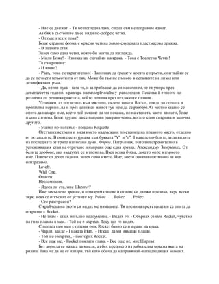 - Вие се движат. - Тя ме погледна така, сякаш съм непоправим идиот.
Аз бях в състояние да се види по-добре с четка.
- Откъде взехте това?
Беше странно форма с мръсни четина около счупената пластмасова дръжка.
- В задната стая.
Знаех само една четка, която би могла да изглежда.
- Мили Боже! - Извиках аз, скачайки на крака. - Това е Тоалетна Четки!
Тя сви рамене:
- И какво?
- Plum, това е отвратително! - Започнах да срешете косата с пръсти, опитвайки се
да се почисти мръсотията от тях. Може би там не е много в останките на лизол или
дезинфектант ръка.
- Да, не ми пука - каза тя, и аз трябваше да си напомням, че тя умира през
деветдесетте години, в разгара на navseplevatelnoy революция. Лексика й е много по-
различна от речника ракетата, който почина през петдесетте години.
Успокоен, аз погледнах към мястото, където показа Rocket, отиде до стената и
преглътна нервно. Аз и през целия си живот тук не е да се разбере.Аз честно казано се
опита да намери име, което той искаше да ми покаже, но на стената, както винаги, беше
пълна с имена. Беше трудно да се направи разграничение, когато един свършва и започва
другото.
- Малко по-нататък - подкана Roquette.
Отстъпих встрани и видя името надраскани по стените на празното място, отделно
от останалите. В очите се втурнаха към буквата "Y" и "о", I наведе по-близо, за да видите
на последната от трите написани думи. Фароу. Потръпнах, потопил стремително в
успокояващия етап на отричане и направи още една крачка. Александър. Замръзнах. От
белите дробове, ако въздухът се изпомпва. Взех всяка буква, докато опре в първото
име. Повече от десет години, знаех само името. Име, което означаваше много за мен
неизразимо.
Lovely.
Wild One.
Опасен.
Несломимия.
- Ядоса ли сте, мис Шарлът?
Име замъглено зрение, и повтарям отново и отново се движи по езика, вкус всеки
звук, нека се откъснат от устните му. Рейес . Рейес . Рейес .
- Сте разстроени?
С крайчеца на окото си видях ме нямащите. Тя премина през стената и се опита да
открадне с Rocket.
- Не знам - казах в пълно недоумение. - Видях го. - Обърнах се към Rocket, чувство
на гняв пламва в мен. - Той не е мъртъв. Току-що го видях.
С поглед към мен с големи очи, Rocket бавно се изправи на крака.
- Чарли, хайде - I наказа Plum. - Искаш да ми нямащи плаши.
- Той не е мъртъв, - повторих Rocket.
- Все още не, - Rocket поклати глава. - Все още не, мис Шарлът.
Без дори да се налага да мисля, аз бях пред него и грабна една мръсна яката на
ризата. Така че да не се изпари, тъй като обича да направя най-неподходящия момент.
 