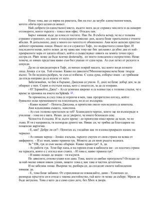 Плюс това, ако се вярва на ракетата, бях на път да загуби единствения човек,
когото обича през целия си живот.
Най-добрите (и единствено) място, където мога да се справя с мислите и да намерят
отговорите, които търсите - това е моя офис. Отидох там.
Барът нямаше къде да плюе от гостите. Пак Ли. В събота вечер, че не е толкова
страшно странност, но, както в последните няколко дни, залата беше препълнена с очните
ябълки. В допълнение, днес е много по-ченгета от обикновено. Ами ясни женски пристъп
дейност примамка ловци. Имало ли е и служител Тафт, по-възрастните сливи брат. И
последното нещо, което исках да му кажа как току-що бях заплашил да убие два от най-
прекрасните хора от цялата област, който е съществувал някога на земята точно пред
сестра си. Plum може да бъде всичко dostavuchy, но моето поведение е непростимо. Нещо
повече, аз нямах представа какво съм бил ухапан от една муха. Аз съм летял от релсите в
секунди.
Да не се кандидатира в Тафт, аз минах покрай масата, зад която видя познато
лице. Jessica е и тук. Той отново. Какво по дяволите?Минимизиране вече беше твърде
късно. Тя би веднага разбрах, че съм се избягва. С една дума, изборът имах - аз трябваше
да отида направо да се излезе от него.
Забелязвайки, че бях в бързаме, Джесика се ухили. Е, днес не беше добър ден, за да
общуват с мен. Спрях и отстъпи назад, като с лицето си, за да се изправи.
- О! Здравейте, Джес! - Аз се усмихна широко и се влива глас е толкова сладък, че е
време за промяна на името на Splenda 19 .
Тя примигна, и след това се втренчи в мен, така презрително поглед, който
буквално иска премахването на плесницата, но аз се въздържа.
- Какво искаш? - Попита Джесика, и приятелки около нея веднага се кикотеха.
Ами вдъхновява същото, наистина.
- Аз съм толкова притеснен за теб! Хламидиите херпес, които ще ви възнагради в
училище - това не е шега. Исках да се уверите, че имате безопасен секс.
Челюстта й спадна. И за дълго време - до приятелки имал време да ходи, че не
лъжа. И тя е направила, тя потвърди думите ми. Някак си, че трябва да благодарим на
пощенска картичка.
- Е, как? Добре ли си? - Попитах аз, гледайки как тя излива прекрасен нюанс на
червено.
- Аз нямам херпес - Jessica изсъска, търсите смутен от своя страна на всяка от
шаферките. - И аз знам, какво правиш тук. Можете да си мият ръцете веднага.
За " OK, тук аз съм малко объркан. Какво правя тук? А, да.
- Аз работя тук. Този бар папа, и на горния етаж в кабинета ми - аз посочих страна
на терасата, която е с изглед към стаята. - И това е, какво правиш тук?
- И какво искаш да знаеш - тя изсумтя.
По дяволите, отново улавя или дава. Това, което аз шибан пропуснете? Огледах се
за най-малко някои някои улики, защото това е, как така и частни детективи.
И не забеляза нищо. Въпреки че, разбира се, да споделят своите наблюдения
нямаше да.
- Е, това беше забавно. От страхливци не изваждайте, дами - Усмихнах се,
размърда пръстите си и отиде с такова достойнство, тъй като тя може да събере. Мразя да
бъде актуална. Това е като да е само едно дете, без Xbox в двора.
 