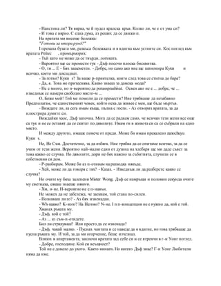 - Наистина ли? Тя вярва, че й пудел кралска кръв. Колко ли, че е от ума си?
- И това е вярно. С една дума, аз реших да се движи п.
На вратата ми висеше бележка:
"Готови за втори рунд?"
I прехапа бузата ми, разкъса бележката и я вдигна към устните си. Кос поглед към
вратата Рейес , промърморих:
- Тъй като не може да се твърди, логиката.
- Вероятно ще се премести тук - Дъф посочи плоска бисквитка.
- О, ти ... Е - Бях зашеметен. - Добре, но само ако вие ще шпионира Куки и
всичко, което ми докладват.
- За готви? Куки s? За ваше р-приятелка, които след това се стигна до бара?
- Да, я. Това ме притеснява. Какво знаеш за дамска мода?
- Не е много, но п-вероятно да porassprashivat. Освен ако не е ... добре, че ...
изведнъж се намери свободно място-м ...
О, Боже мой! Той ме помоли да се премести? Ние трябваше да незабавно
Предполагам, че единственият човек, който иска да живее с мен, ще бъде мъртъв.
- Виждате ли, аз сега имам къща, пълна с гости. - Аз отворих вратата, за да
илюстрира думите си.
Виждайки хаос, Дъф започна. Мога да се радвам само, че всички тези жени все още
са тук и не се оставят да се скитат по дяволите. Имам ги в живота си са се събрали на едно
място.
И между другото, имаше повече от преди. Може би имам прекалено zanochuyu
Куки s.
Не, Не Съм. Достатъчно, за да избяга. Ние трябва да се опитаме всичко, за да се
учим от тези жени. Вероятно най-малко един от дузина на хлебаря ще ми даде съвет за
това какво се случва. По дяволите, дори не бях наясно за събитията, случили се в
собствения си дом.
- P-разбирам. Може би аз п-отивам на разходка някъде.
- Хей, може ли да говоря с тях? - Казах. - Изведнъж ли да разберете какво се
случва?
Но очите му бяха залепени Mister Wong. Дъф се намръщи и половин секунда очите
му светнаха, сякаш знаеше някого.
- Хм, н-не. H-вероятно не е п-навън.
Не можех да не забележа, че заеквам, той става по-силен.
- Познаваш ли го? - Аз бях изненадан.
- Wh-какво? K-кого? На Негово? N-не. I п п-концепции не е нужно да, кой е той.
Хванах ръката му.
- Дъф, кой е той?
- Аз ... аз съм-п-отидете.
Бил ли страхуваш? Или просто да се изненада?
- Дъф, чакай малко. - Пуснах чантата и се наведе да я вдигне, но това трябваше да
пусна ръката му. И той, за да ми огорчение, беше изчезнал.
Влязох в апартамента, заключи вратата зад себе си и се втренчи в г-н Уонг поглед.
- Добре, господине. Кой си всъщност?
Той не е довело до ухото. Както винаги. Но когато Дъф знае? Г-н Уонг Любители
няма да име.
 