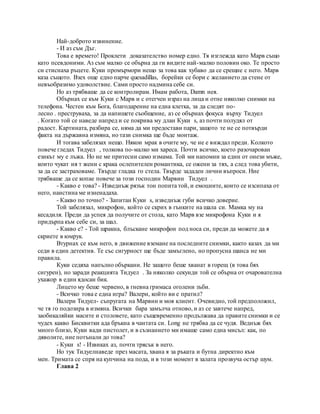 Най-доброто извинение.
- И аз съм Дъг.
Това е времето! Проклети доказателство номер едно. Тя изглежда като Марв също
като псевдоними. Аз съм малко се обърна да ги видите най-малко половин око. Те просто
си стиснаха ръцете. Куки промърмори нещо за това как хубаво да се срещне с него. Марв
каза същото. Взех още едно парче quesadillas, борейки се бори с желанието да стене от
невъобразимо удоволствие. Сами просто надмина себе си.
Но аз трябваше да се контролирам. Имам работа, Damn нея.
Обърнах се към Куки с Марв и с отегчен израз на лица и отне няколко снимки на
телефона. Честен към Бога, благодарение на една клетка, за да следят по-
лесно . преструваха, за да напишете съобщение, аз се обърнах фокуса върху Тидуел
. Когато той се наведе напред и се покрива му длан Куки s, аз почти полудял от
радост. Картината, разбира се, няма да ми предостави пари, защото те не се потвърди
факта на държавна измяна, но тази снимка ще бъде монтаж.
И тогава забелязах нещо. Някои мрак в очите му, че не е виждал преди. Колкото
повече гледах Тидуел , толкова по-малко ми хареса. Почти всичко, което разочарован
езикът му е лъжа. Но не ме притесни само измама. Той ми напомни за един от онези мъже,
които чукат ия т жени с крака ослепителен романтика, се ожени за тях, а след това убити,
за да се застраховаме. Твърде гладка го стела. Твърде зададен лични въпроси. Ние
трябваше да се копае повече за този господин Марвин Тидуел .
- Какво е това? - Изведнъж рязък тон попита той, и емоциите, които се изсипаха от
него, наистина ме изненадаха.
- Какво по точно? - Запитан Куки s, изведнъж губи всичко доверие.
Той забелязал, микрофон, който се скрих в гънките на шала си. Мамка му на
кесадиля. Преди да успея да получите от стола, като Марв взе микрофона Куки и я
придърпа към себе си, за шал.
- Какво е? - Той щракна, блъскане микрофон под носа си, преди да можете да я
скриете в юмрук.
Втурнах се към него, в движение вземане на последните снимки, както казах да ми
седи в един детектив. Те със сигурност ще бъде замъглено, но пропусна шанса не ми
правила.
Куки седяха напълно объркани. Не защото беше хванат в горещ (в това бях
сигурен), но заради реакцията Тидуел . За няколко секунди той се обърна от очарователна
ухажор в един ядосан бик.
Лицето му беше червено, в гневна гримаса оголени зъби.
- Всичко това е една игра? Валери, който ви е пратил?
Валери Тидуел- съпругата на Марвин и моя клиент. Очевидно, той предположил,
че тя го подозира в измяна. Всички бара замълча отново, и аз се завтече напред,
заобикаляйки масите и столовете, като същевременно продължава да правите снимки и се
чудех какво Бисквитки ада бръкна в чантата си. Long не трябва да се чудя. Веднъж бях
много близо, Куки вади пистолет, и в съзнанието ми имаше само една мисъл: как, по
дяволите, ние потънали до това?
- Куки s! - Извиках аз, почти трясък в него.
Но тук Тидуелнаведе през масата, хвана я за ръката и бутна директно към
мен. Тримата се спря на купчина на пода, и в този момент в залата прозвуча остър шум.
Глава 2
 