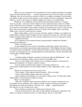 ***
Мислех си, не се прилагат, ако посещението на моите добре изглеждащ и достойни
съседи. В своя собствена Куки е удачен и приличен, но аз не мисля за нея, но за Рейес
. Въпреки това, аз не знам как да го кажа за Ким и че аз трябва да направя. В допълнение,
той трябва да умре. Когато дойде времето, аз ще намеря начин да се нарушават правилата,
каквото и да са те. До тогава, че е ужасно хубаво да се знае, че е толкова близо.
Изглежда, че аз трябваше да спя в компанията на красива азиатска. Тя седна в
ъгъла на леглото, с лице към стената. Крака на пода. Скръстени ръце в скута си. Distant
изглед. Може би това е погрешно - опитайте се да поспя, когато около всички тези жени,
но аз просто не знам какво да им помогне. Коленичи, погледнах под леглото. Fairy все още
беше там и ме погледна с огромни сини очи. И тогава той ме удари: само тя погледна
право в мен. Само че тя наистина не се вижда.
Нещо повече, феята е много по-млад, отколкото другите. Открих, че е странно, че
сериен убиец, изберете жертви възрастни жени, изведнъж взе и уби дете. Кой знае, може
би фея случайно удари ръката му. Или тъй като жертвите му са все по-млади и по-млади.
- Здравей Слънчице.
Тя се отдръпна от мен ловните видове, предаде ръката и крака като грешка в
затворено пространство.
- Имат ли сладки сънища.
Аз най-накрая изпълзя в леглото, мислейки за събитията случили през деня, и
сложи ръката си на стената, разделяща нашия апартамент с Рейес.Нашата спалня. Searing
и в същото време успокояващо топлина проникнала през стената. Нежна топлина накисва
в ръката ми, взе ръката му и се е разпространил в целия организъм. Заспах, мислейки само
за едно нещо. За Рейес Фароу.
***
- Аз Представяме на Вашето внимание: Липсва ми маратон "Supernatural" - каза
бисквитката на следващата сутрин, когато отидох да пия кафе с мен.
- Това е за твое добро, Cook. Четири пети от експерти твърдят, че безопасното
пренасяне на оръжия е по-важно от радост за окото.
- И те са вашите експерти които някога съм виждал в живота си
Уинчестър? Съществуването на Сами и Dean доказва, че Бог съществува и той е - една
жена.
Засмях се, но не можех да не се съглася с нея.
- Това е вярно - Куки нахално повдигна вежда. - Четох за плакат.
- Тогава съвсем вярно. Какво имаш днес на плана?
- Днес отиваме на стрелбището, но след това се върна в клас. Ти беше прав. Нони
зашеметяващ. И има няколко истории на слисан.
Исках да я предупреди:
- Днес ще се справи с някои трудности. Просто да го слушате внимателно и да
отговорим честно. Доколкото ми е известно, Нони за момента отказва да подпише
резолюцията на само две студенти. Тъй като те са ... добре ... твърде ревностно
учи. Мисля, че с вас, че няма да се случи.
- Като говорим за трудностите. Какво ще да попитам днес?
- Той ще ви помоля да не лъже себе си. Ще говорим за неща като съжаление. Ако
някога се наложи да извади пистолет и да убие някого, как ще се чувстваш?
 