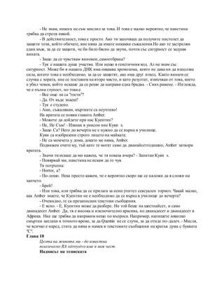 - Не знам, никога не съм мислил за това. И това е малко вероятно, че наистина
трябва да стреля някой.
- В действителност, това е просто. Ако ти започваш да получите пистолет да
защити този, който обичате, вие няма да имате никакви съжаления.Но ако те застрелям
един мъж, за да се защити, че би било бясно да звучи, почти със сигурност се задуши
вината.
- Защо да се чувствам виновен, самоотбрана?
- Тук е нашата душа участва. Или нещо в генетичния код. Аз не знам със
сигурност. Може би в нашата ДНК има някаква хромозома, която не дава ни да използва
сила, когато това е необходимо, за да се защитят, ако има друг изход. Както винаги се
случва с хората, ние се поставим на второ място, и като резултат, измъчван от това, което
е убил човек, който искаше да се реши да направи една брадва. - Свих рамене. - Изглежда,
че е пълна глупост, но това е.
- Все още ли са "гости"?
- Да. От къде знаеш?
- Тук е студено.
- Ами, съжалявам, мъртвите са неучтиво!
На вратата се появи главата Amber.
- Можете да дойдете при нас Куентин?
- Не, Не Съм! - Извика в унисон ние Куки s.
- Защо Са? Него до вечерта не е нужно да се върна в училище.
Куки са изобразени строго лицето на майката:
- Не са момчета у дома, докато ме няма, Amber.
Подвижен очите му, тъй като те могат само да дванайсетгодишно, Amber затвори
вратата.
- Значи ти искаш да ми кажеш, че тя показа вчера? - Запитан Куки s.
- Повярвай ми, наистина не искам да го чуя.
Тя потръпна:
- Horror, а?
- По-лошо. Нека просто кажем, че е вероятно скоро ще се наложи да я сложи на
хапчето.
- Брей!
- Или това, или трябва да се прилага за неин учител сексуален тормоз. Чакай малко,
как Amber знаете, че Куентин не е необходимо да се върна в училище до вечерта?
- Очевидно, те са презаписани текстови съобщения.
- Е ясно. - Е, Куентин може да разбере. Но той беше на шестнайсет, и само
дванадесет Amber. Да, тя е висока и изключително красива, но дванадесет и дванадесет в
Африка. Ние ще трябва да направим нещо по въпроса. Например, напишете няколко
смъртни заплахи в точното време, за да Quentin не се случи, за да отиде по-далеч. - Мисля,
че всичко е наред, стига да няма и намек в текстовите съобщения на кратък дума с буквата
"С".
Глава 10
Целта на живота ми - до известна
психическо RA sstroystvo име в моя чест.
Надписът на тениската
 