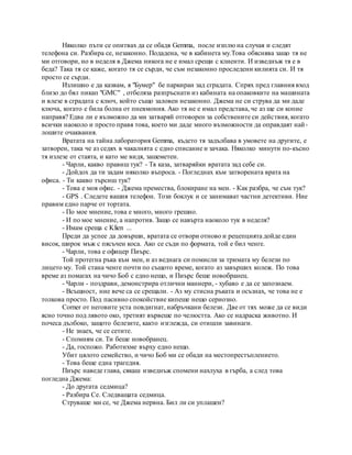 Няколко пъти се опитвах да се обадя Gemma, после изплю на случая и следят
телефона си. Разбира се, незаконно. Подадена, че в кабинета му.Това обяснява защо тя не
ми отговори, но в неделя в Джема никога не е имал срещи с клиенти. И изведнъж тя е в
беда? Така тя се каже, когато тя се сърди, че съм незаконно проследени килията си. И тя
просто се сърди.
Излишно е да казвам, я "Бумер" бе паркиран зад сградата. Спрях пред главния вход
близо до бял пикап "GMC" , отбеляза разпръснати из кабината на опаковките на машината
и влезе в сградата с ключ, който също заловен незаконно. Джема не си струва да ми даде
ключа, когато е била болна от пневмония. Ако тя не е имал представа, че аз ще си копие
направя? Едва ли е възможно да ми затваряй отговорен за собствените си действия, когато
всички наоколо и просто правя това, което ми даде много възможности да оправдаят най-
лошите очаквания.
Вратата на тайна лаборатория Gemma, където тя задълбава в умовете на другите, е
затворен, така че аз седях в чакалнята с едно списание и зачака. Няколко минути по-късно
тя излезе от стаята, и като ме видя, зашеметен.
- Чарли, какво правиш тук? - Тя каза, затваряйки вратата зад себе си.
- Дойдох да ти задам няколко въпроса. - Погледнах към затворената врата на
офиса. - Ти какво търсиш тук?
- Това е моя офис. - Джема премества, блокиране на мен. - Как разбра, че съм тук?
- GPS . Следете вашия телефон. Този боклук и се занимават частни детективи. Ние
правим едно парче от тортата.
- По мое мнение, това е много, много грешно.
- И по мое мнение, а напротив. Защо се навърта наоколо тук в неделя?
- Имам среща с Klien ...
Преди да успее да довърши, вратата се отвори отново и рецепцията дойде един
висок, широк мъж с пясъчен коса. Ако се съди по формата, той е бил ченге.
- Чарли, това е офицер Пиърс.
Той протегна ръка към мен, и аз веднага си помисли за тримата му белези по
лицето му. Той стана ченге почти по същото време, когато аз завърших колеж. По това
време аз помагах на чичо Боб с едно нещо, и Пиърс беше новобранец.
- Чарли - поздрави, демонстрира отлични маниери, - хубаво е да се запознаем.
- Всъщност, ние вече са се срещали. - Аз му стисна ръката и осъзнах, че това не е
толкова просто. Под пасивно спокойствие кипеше нещо сериозно.
Corner от неговите уста повдигнат, набръчкани белези. Две от тях може да се види
ясно точно под лявото око, третият вървеше по челюстта. Ако се надраска животно. И
почеса дълбоко, защото белезите, както изглежда, си отишли завинаги.
- Не знаех, че се сетите.
- Спомням си. Ти беше новобранец.
- Да, госпожо. Работихме върху едно нещо.
Убит цялото семейство, и чичо Боб ми се обади на местопрестъплението.
- Това беше една трагедия.
Пиърс наведе глава, сякаш изведнъж спомени нахлуха в гърба, а след това
погледна Джема:
- До другата седмица?
- Разбира Се. Следващата седмица.
Струваше ми се, че Джема нервна. Бил ли си уплашен?
 
