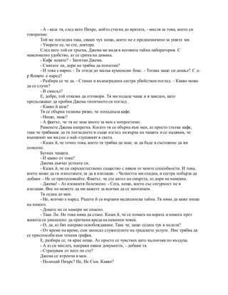 - А - каза тя, след като Пиърс, който стигна до вратата, - мисля за това, което си
говорихме.
Той ме погледна така, сякаш чух нещо, което не е предназначено за ушите ми.
- Уверете се, че сте, докторе.
След като той си тръгна, Джема ме видя в неговата тайна лаборатория. С
максимално удобство, аз се срина на дивана.
- Кафе искате? - Запитан Джема.
- Смятате ли, дори не трябва да попитам?
- И това е вярно. - Тя отиде до малък кухненски бокс. - Тогава защо си дошъл? С д-
р Romero е наред?
- Разбира се че да. - Станах и възнаградени сестра убийствен поглед. - Какво може
да се случи?
- В смисъл?
Е, добре, той отказва да отговори. Тя ми подаде чаша и я заведох, като
продължават да пробия Джема типичното си поглед .
- Какво й каза?
Тя се обърна толкова рязко, че попаднала кафе.
- Нищо, защо?
- А фактът, че тя не знае много за мен е непростимо.
Раменете Джема напрегна. Когато тя се обърна към мен, аз просто глътка кафе,
така че трябваше да ги погледнете и същи изглед на върха на чашата и се надявам, че
външният ми вид не е най-глупавият в света.
- Казах й, че точно това, което тя трябва да знае, за да бъде в състояние да ви
помогне.
Бутнах чашата.
- И какво от това?
Джема дъвчат устната си.
- Казах й, че си свръхестествено същество с някои от моите способности. И това,
което може да ги използвате, за да я изплаши. - Челюстта ми спадна, и сестра побърза да
добави: - Не се притеснявайте. Фактът, че сте ангел на смъртта, аз дори не намекна.
- Джема! - Аз изскимтя болезнено. - Сега, нещо, което със сигурност не я
изплаши. Вие не можете да ми кажете за всички да се запознаем.
Тя седна до мен.
- Не, всичко е наред. Ръцете й са вързани медицинска тайна. Тя няма да каже нищо
на никого.
- Докато не се намери ме опасно.
- Така Ли. Но това няма да стане. Казах й, че се помага на хората и никога през
живота си умишлено да причини вреда на невинен човек.
- О, да, аз бях направо освобождаване. Така че, защо седиш тук в неделя?
- От време на време, съм записал служителите на градските услуги. Ние трябва да
се приспособи към техния график.
Е, разбира се, тя крие нещо. Аз просто се чувствах като вълнички по въздуха.
- А аз си мислех, направи някои документи, - добави тя.
- Страхувам от него ли сте?
Джема се втренчи в мен.
- Полицай Пиърс? Не, Не Съм. Какво?
 