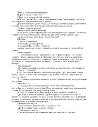 - Откъде се взе получите тези белези?
Накрая тя ме взе на сериозно:
- Чарли, аз не мога да обсъдят клиенти.
- Светият таралеж! Да, аз просто държа свиване топка. Освен това ми се стори, че
той се премества в Монтана или някъде другаде.
Джема ми даде един ядосан поглед. Ако имах една чиния с оценките, бих поставил
си осем и половина, и резултатът за перфектното изпълнение най-висока.
- Защо му трябваше терапия?
Джема дълбока, дълбока въздишка:
- Сега, когато сте в интернет за него няма да намерите нищо, бих казал. На мястото
на престъплението, той попаднал в престрелка, при която загинаха невинни хора.
- А, да, спомням си нещо. Къде е влязъл белезите?
- Не знам.
Тя излъга. Ами ladnenko.
- С една дума, аз имам проблем.
- Само един? И не случайно романтика?
- Аз съм в апартамент, пълен с мъртви жени, които изглежда, че е сериен убиец
удушена.
Джема замръзна.
- Те всички са блондинки - продължих аз, - но от различни раси. Плюс всички
възрасти. - Джема не се занимава с профилиращи престъпници, така че да навлизам в
подробности, не съм. - Но всички те са ужасени. Искам да знам как да се достигне до
тях. Докато те са в такова състояние, че дори и да ги питам за нищо не мога. Те не
реагират.
- Как се държат?
- Как луд на лудница в този филм, който вие и аз успях да отида в прогимназията.
- Това ш ... Сериозно?
Както той се опита Джема на лицето й все още усеща страх, както тя си спомни
филма. Оттогава тя никога не е била една и съща, и аз бях късметлия - да изплаши до
смърт, че е лесно.
Тя се опита да продължи да говори, но не успя. Изкашля няколко пъти и най-накрая
успя да каже:
- И колко от тях?
- За двадесет. Аз не знам със сигурност. Всеки път, те са все повече и
повече. Всички те са депресирани и ужас. Някои изглежда да е в състояние на вцепенение
от шока. Но сред тях има едно момиче, седем години ...
- Седем? - Джема изписка. Лицето й беше с маска на скръбта неизбежен.
- Да, може ли да си представите? Серийните убийци са малко по-надолу и от
кутията. По принцип, само тя ме погледна в очите. Всички останали не могат да отидат до
контакта. С изключение на това, че този, който ме държеше буден цяла нощ крака. Аз съм
толкова студено, аз почти не изхвърля кънки.
Джема разтърси от ужас.
- Значи вие искате да знаете какво се е случило с тях?
- Да. И да разберете защо са дошли при мен.
- Ти си ангел на смъртта.
- Така че всъщност никой от тях като това няма да се движат през мен.
 