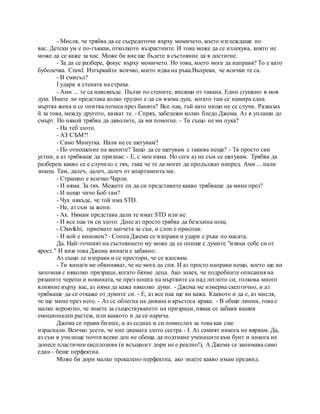 - Мисля, че трябва да се съсредоточи върху момичето, което изглеждаше по
вас. Детски ум е по-гъвкав, отколкото възрастните. И това може да се излекува, която не
може да се каже за нас. Може би вие ще бъдете в състояние да я достигне.
- За да се разбере, фокус върху момичето. Но това, което мога да направя? То е като
буболечка. Crawl. Изтъркайте всичко, което идва на ръка.Въпреки, че всички те са.
- В смисъл?
I удари в стената на страха.
- Ами ... те са навсякъде. Пълзи по стените, висящи от тавана. Един сгушено в моя
душ. Имате ли представа колко трудно е да си взема душ, когато там се намира една
мъртва жена и се опитва почеса през банята? Все пак, тъй като нищо не се случи. Разказах
й за това, между другото, казват те. - Спрях, забележи колко бледо Джема. Аз я уплаши до
смърт. Но някой трябва да дяволите, да ми помогне. - Ти също не ми пука?
- На теб злото.
- АЗ СЪМ?!
- Само Минутка. Нали не се шегувам?
- По отношение на жените? Защо да се шегувам с такива неща? - Тя просто сви
устни, а аз трябваше да признае: - Е, с мен няма. Но сега аз не съм се шегувам. Трябва да
разберем какво се е случило с тях, така че те да могат да продължат напред. Ами ... нали
знаеш. Там, далеч, далеч, далеч от апартамента ми.
- Страшно е всичко Чарли.
- И няма. За тях. Можете ли да си представите какво трябваше да мине през?
- И нещо чичо Боб там?
- Чух някъде, че той има STD.
- Не, аз съм за жени.
- Ах. Нямам представа дали те имат STD или не.
- И все пак ти си злото. Днес аз просто трябва да безсънна нощ.
- Chuvikhi, приемате хапчета за сън, и слон е приспан.
- И кой е виновен? - Сопна Джема се изправи и удари с ръка по масата.
Да. Най-точният на състоянието му може да се опише с думите "извън себе си от
ярост." И виж това Джема винаги е забавно.
Аз също се изправи и се престори, че се ядосвам.
- Ти винаги ме обвиняват, че не мога да спя. И аз просто направи нещо, което ще ви
запозная с няколко призраци, когато бяхме деца. Ако знаех, че подробните описания на
рязаните черепи и новината, че през нощта на мъртвите са над леглото си, толкова много
влияние върху вас, аз няма да кажа няколко думи. - Джема ме измерва скептично, и аз
трябваше да се откаже от думите си. - Е, аз все пак ще ви кажа. Каквото и да е, аз мисля,
че ще мине през него. - Аз се облегна на дивана и кръстоса крака. - В общи линии, това е
малко вероятно, че знаете за съществуването на призраци, някак се забави вашия
емоционален растеж, или каквото и да се нарича.
Джема се прави бизнес, и аз седнах и си помислих за това как сме
израснали. Всичко усети, че ние двамата злото сестра - I. Аз самият никога не вярвам. Да,
аз съм в училище почти всеки ден не обеща да подтикне учениците към бунт и никога не
донесе пластични експлозиви (и всъщност дори не е реално!), А Джема се занимава само
един - беше перфектна.
Може би дори малко прекалено перфектна, ако знаете какво имам предвид.
 