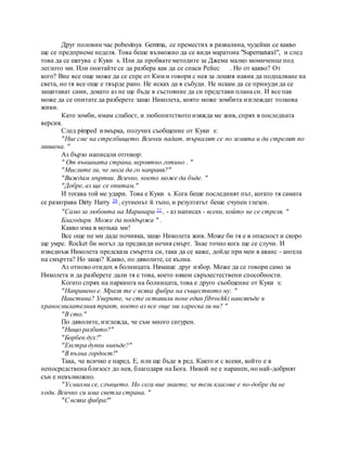 Друг половин час pobesitsya Gemma, се преместих в развалина, чудейки се какво
ще се предприеме неделя. Това беше възможно да се види маратона "Supernatural", и след
това да се шегува с Куки s. Или да пробвате методите за Джема малко момиченце под
леглото ми. Или опитайте се да разбера как да се спаси Рейес . Но от какво? От
кого? Вие все още може да се спре от Ким и говори с нея за лошия навик да подпалване на
света, но тя все още е твърде рано. Не исках да я събуди. Не искам да се принуди да се
защитават сами, докато аз не ще бъде в състояние да си представи плана си. И все пак
може да се опитате да разберете защо Николета, която може зомбита изглеждат толкова
живи.
Като зомби, имам слабост, и любопитството изяжда ме жив, спрях в последната
версия.
След pimped измърка, получих съобщение от Куки s:
"Ние сме на стрелбището. Всички падат, търкалят се по земята и да стрелят по
мишена. "
Аз бързо написали отговор:
" От външната страна, вероятно готино . "
"Мислите ли, че мога да го направя?"
"Виждам мъртви. Всичко, което може да бъде. "
"Добре, аз ще се опитам."
И тогава той ме удари. Това е Куки s. Кога беше последният път, когато тя самата
се разиграва Dirty Harry 20 , сутиенът й тъпо, и резултатът беше счупен глезен.
"Само за любовта на Маринара 21 , - аз написах - всеки, който не се стреля. "
Благодаря. Може да поддържа " .
Какво има в мозъка ми!
Все още не ми даде почивка, защо Николета жив. Може би тя е в опасност и скоро
ще умре. Rocket би могъл да предвиди нечия смърт. Знае точно кога ще се случи. И
изведнъж Николета предсказа смъртта си, така да се каже, дойде при мен в аванс - ангела
на смъртта? Но защо? Какво, по дяволите, се кълна.
Аз отново отидох в болницата. Нямаше друг избор. Може да се говори само за
Николета и да разберете дали тя е това, което някои свръхестествени способности.
Когато спрях на паркинга на болницата, това е друго съобщение от Куки s:
"Направено е. Мразя те с всяка фибра на съществото му. "
Наистина? Уверите, че сте оставили поне един fibrochki навсякъде в
храносмилателния тракт, което аз все още ми харесва ли ви? "
"В сто."
По дяволите, изглежда, че съм много сигурен.
"Нищо разбито?"
"Борбен дух!"
"Екстра дупки никъде?"
"В пълна гордост!"
Така, че всичко е наред. Е, или ще бъде в ред. Както и с всеки, който е в
непосредствена близост до нея, благодаря на Бога. Никой не е наранен, но най-добрият
сън е невъзможно.
"Усмихни се, слънцето. Но сега вие знаете, че тези класове е по-добре да не
ходи. Всичко си има светла страна. "
"С всяка фибра!"
 