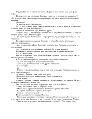 Уау, тя обсебени от идеята за влакното. Вероятно по пътя към клас ядох трици
кифла.
Николета току-що освободен. Забелязах го, когато се отправи към асансьора. Тя
облече палтото си и изръмжа, се опитва да премахне значката, защото низът заплетени в
косата си.
- Николета?
Тя замълча за миг и ме погледна.
- А, да. Ние ви видях вчера. - Тя най-накрая успя да разплете косата и тя проверява
телефона. Тя изглеждаше много уморен.
- Бихте ли искали чаша кафе или нещо друго?
- Точно Сега? - Тя изглеждаше изненадан, че да направя за него намекна. - Току-що
завърши двойна смяна. Може би утре?
- По-добре е днес. Вие виждате ... вчера сутринта, че дойде при мен и каза, че вече
не са живи.
I е изпратил вълна от учудване. Николета се поколеба няколко секунди, но
любопитството надделя.
- Две пресечки има кафене. Тъкмо щях има за закуска. Ако искате, можете да се
присъедините.
- Аз съм всичко за присъединяване крайници. Да ви даде асансьор?
Изражението на лицето й беше ясно: тя се страхува, че тя е била отвлечена.
- Да се срещнем там.
Отидох за червения "Volvo" Николета и беше "Граница", която се намира само на
няколко пресечки от дома ми.
След подаване на поръчката, ние седяхме в задната част на къщата.
- Ти каза, идвам при вас. И какво означава това?
- Ами, първо, аз виждам това, което другите не виждат.
Тя се размърда.
- Да.
- И вчера сутринта ви дойде в къщата ми и каза, че е умрял. Че вашето тяло е под
моста къде, по дяволите.
- Странно. - Тя сведе глава, сякаш крие нещо.
- Николета, може ли да ми каже нищо. Кълна се, аз вярвам.
Тя сви рамене:
- Това не е толкова. Понякога имам мечти ... но продължавах да ги казвам. Не мога
да си представя как може да знае това.
- От там, вие сами дойдоха в апартамента ми и каза, че те умряха.
- Това е невъзможно, - каза тя и прехапа устни.
- Мисля, че го вярвам повече от мен. Какво се е случило, Николета?
- Се случва. Дали не се е случило, и се случва.
- Това се е случвало и преди?
И накрая, тя се изправи и пое дълбоко дъх:
- Имам нещо като гърчове. Зловещо и страшно. Когато завършат, Спомням си, че
се случва на други хора. Спомням си как те умряха. Точно това е станало с мен. Умирах.
- Така че можете да видите как хората умират, очите им? - Това е нещо ново.
 