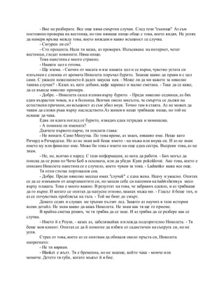 - Вие не разбирате. Все още няма смъртни случаи. След тези "сънища" Аз съм
постоянно проверка на вестника, но там нямаше нищо общо с това, което видях. Не успях
да намеря връзка между това, което виждам и какво всъщност се случва.
- Сигурен ли си?
- Сто процента. Нали ти казах, аз проверих. Излъскване на интернет, четат
вестници, гледат новините. Няма нищо.
Това наистина е много странно.
- Нашата цел е готова.
- Ще взема. - Скочих от масата и взе нашата цел и се върна, чувство устата си
изпълнен с слюнка от аромата Николета поръчал бурито. Знаеше какво да прави и с цел
сами. С ужасен нежеланието й дадох закуска нея. - Може ли да ми кажете за няколко
такива случаи? - Казах аз, като добави, кафе карамел и малко сметана. - Така да се каже,
да се въведе няколко примера.
- Добре. - Николета салса излива върху бурито. - Преди няколко седмици, аз бях
един възрастен човек, и е в болница. Всички около мисълта, че смъртта се дължи на
естествени причини, но всъщност аз съм убил внук. Точно там в стаята. Аз не можех да
чакам да сложи ръка върху наследството.Аз живея и нещо трябваше нищо, но той не
искаше да чака.
Едва ли вдига поглед от бурито, извадих една тетрадка и химикалка.
- А помниш ли имената?
Дъвчете първото парче, тя поклати глава:
- Не винаги. Само Минутка. По това време, аз знаех, някакво име. Нещо като
Ричард и Ричардсън. Но аз не знам кой беше името - на мъжа или внука си. И аз не знам
името му или фамилно име. Може би това е името на още една сестра. Въпреки това, аз не
знам.
- Не, не, всичко е наред. С тази информация, аз мога да работя. - Бих могъл да
поиска да се рови по Чичо Боб в основата, или да убеди Куки pokoldovat. Ако това, което е
описано Николета наистина се е случило, което чувам за това. - Ladnenko кажа все още.
Тя отпи глътка портокалов сок.
- Добре. Преди няколко месеца имах "случай" с една жена. Heavy и ужасно. Опитах
се да се измъкнем от апартаментите си, но запази себе си напомня на tushivshemsya месо
върху плаката. Това е много важно. В резултат на това, че забравих одеяло, и аз трябваше
да го върне. И когато се опитах да напусне отново, хванах мъжа ми. - Гласът й беше тих, и
аз се почувствах проблясък на тъга. - Той ме бият до смърт.
Докато седях и слушах ме тръпки пълзят лед. Защото аз научих в тази история
всеки детайл. Не знам какво да кажа Николета. Не знам как тя ще го приеме.
В крайна сметка реших, че тя трябва да се знае. И аз трябва да се разбере как се
случва.
- Името й е Роузи, - казах аз, забелязвайки изглежда подозрително Николета. - Тя
беше моя клиент. Опитах се да й помогне да избяга от садистичен на съпруга си, но не
успя.
Страх от това, което аз се опитвам да обикаля около пръста си, Николета
напрегнато:
- Не ти вярвам.
- Blanket е жълт. Тя е бременна, но не знаеше, който чака - момче или
момиче. Детето тя губи, когато мъжът й я бие.
 