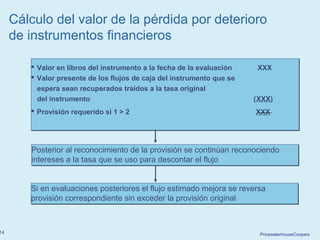 PricewaterhouseCoopers14
 Valor en libros del instrumento a la fecha de la evaluación XXX
 Valor presente de los flujos de caja del instrumento que se
espera sean recuperados traídos a la tasa original
del instrumento (XXX)
 Provisión requerido si 1 > 2 XXX
 Valor en libros del instrumento a la fecha de la evaluación XXX
 Valor presente de los flujos de caja del instrumento que se
espera sean recuperados traídos a la tasa original
del instrumento (XXX)
 Provisión requerido si 1 > 2 XXX
Posterior al reconocimiento de la provisión se continúan reconociendo
intereses a la tasa que se uso para descontar el flujo
Posterior al reconocimiento de la provisión se continúan reconociendo
intereses a la tasa que se uso para descontar el flujo
Si en evaluaciones posteriores el flujo estimado mejora se reversa
provisión correspondiente sin exceder la provisión original
Si en evaluaciones posteriores el flujo estimado mejora se reversa
provisión correspondiente sin exceder la provisión original
Cálculo del valor de la pérdida por deterioro
de instrumentos financieros
 