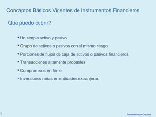 PricewaterhouseCoopers22
 Un simple activo y pasivo
 Grupo de activos o pasivos con el mismo riesgo
 Porciones de flujos de caja de activos o pasivos financieros
 Transacciones altamente probables
 Compromisos en firme
 Inversiones netas en entidades extranjeras
Que puedo cubrir?
Conceptos Básicos Vigentes de Instrumentos Financieros
 