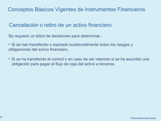 PricewaterhouseCoopers26
Cancelación o retiro de un activo financiero
Conceptos Básicos Vigentes de Instrumentos Financieros
Se requiere un árbol de decisiones para determinar :
• Si se han transferido o espirado sustancialmente todos los riesgos y
obligaciones del activo financiero.
• Si se ha transferido el control o en caso de ser retenido si se ha asumido una
obligación para pagar el flujo de caja del activo a terceros.
 