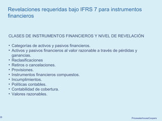 PricewaterhouseCoopers28
Revelaciones requeridas bajo IFRS 7 para instrumentos
financieros
CLASES DE INSTRUMENTOS FINANCIEROS Y NIVEL DE REVELACIÓN
• Categorías de activos y pasivos financieros.
• Activos y pasivos financieros al valor razonable a través de pérdidas y
ganancias.
• Reclasificaciones
• Retiros o cancelaciones.
• Provisiones.
• Instrumentos financieros compuestos.
• Incumplimientos.
• Políticas contables.
• Contabilidad de cobertura.
• Valores razonables.
 