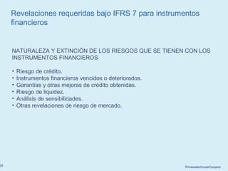 PricewaterhouseCoopers29
Revelaciones requeridas bajo IFRS 7 para instrumentos
financieros
NATURALEZA Y EXTINCIÓN DE LOS RIESGOS QUE SE TIENEN CON LOS
INSTRUMENTOS FINANCIEROS
• Riesgo de crédito.
• Instrumentos financieros vencidos o deteriorados.
• Garantías y otras mejoras de crédito obtenidas.
• Riesgo de liquidez.
• Análisis de sensibilidades.
• Otras revelaciones de riesgo de mercado.
 