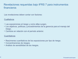 PricewaterhouseCoopers30
Revelaciones requeridas bajo IFRS 7 para instrumentos
financieros
Las revelaciones deben contar con factores:
Cualitativos
• Las exposiciones al riesgo y como ellas surgen.
• Los objetivos, políticas y procedimientos de la gerencia para el manejo del
riesgo.
• Cambios en relación con el período anterior.
Cuantitativos
• Resúmenes cuantitativos de los exposiciones por tipo de riesgo.
• Concentraciones de riesgos.
• Análisis de sensibilidad de los riesgos.
 