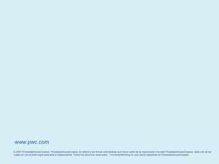 © 2007 PricewaterhouseCoopers. PricewaterhouseCoopers se refiere a las firmas colombianas que hacen parte de la organización mundial PricewaterhouseCoopers, cada una de las
cuales es una entidad legal separada e independiente. Todos los derechos reservados. *connectedthinking es una marca registrada de PricewaterhouseCoopers.
www.pwc.com
 