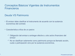 PricewaterhouseCoopers8
Conceptos Básicos Vigentes de Instrumentos
Financieros
Deuda VS Patrimonio
• El emisor debe clasificar el instrumento de acuerdo con la sustancia
económica del contrato
• Característica crítica de un pasivo
 Obligación del emisor a entregar efectivo u otro activo financiero del
emisor
 No se clasifican solamente como patrimonio porque es llamado acción,
cuota o participación sino por la sustancia económica.
 