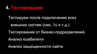 4. Тестирование
Тестируем после подключение всех
внешних систем (смс, 1с и т.д.)
Тестирование от бизнес-подразделений.
Анализ юзабилити
Анализ защищенности сайта
 