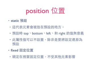 position 位置
• static 預設
• 這代表元素會被放在預設的地⽅方。
• 預設時 top、bottom、left、和 right 的值無意義
• 此屬性值可以不設置，除⾮非是要將設定還原為
預設
• ﬁxed 固定位置
• 鎖定在視窗固定位置，不受其他元素影響
 