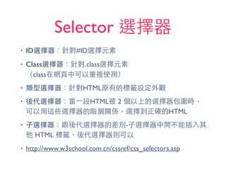 Selector 選擇器
• ID選擇器：針對#ID選擇元素
• Class選擇器：針對.class選擇元素 
（class在網⾴頁中可以重複使⽤用）
• 類型選擇器：針對HTML原有的標籤設定外觀
• 後代選擇器：當⼀一段HTML被 2 個以上的選擇器包圍時，
可以⽤用這些選擇器的階層關係，選擇到正確的HTML
• ⼦子選擇器：跟後代選擇器的差別-⼦子選擇器中間不能插⼊入其
他 HTML 標籤，後代選擇器則可以
• http://www.w3school.com.cn/cssref/css_selectors.asp
 