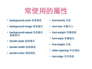 常使⽤用的屬性
• background-color 背景顏⾊色
• background-image 背景圖⽚片
• background-repeat 背景圖⽚片
重複排列
• border-style 框線樣式
• border-width 框線寬度
• border-color 框線顏⾊色
• font-family 字型
• font-size 字體⼤大⼩小
• font-weight 字體厚度
• font-style 字體樣式
• line-height ⾏行⾼高
• letter-spacing 字元間距
• text-align ⽂文字對⿑齊
 