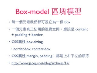 Box-model 區塊模型
• 每⼀一個元素我們都可視它為⼀一個 Box
• ⼀一個元素真正佔⽤用的視覺空間，應該是 content
+ padding + border
• CSS屬性:box-sizing
• border-box, content-box
• CSS屬性:margin, padding：都是上右下左的順序
• http://www.jaceju.net/blog/archives/17/
 