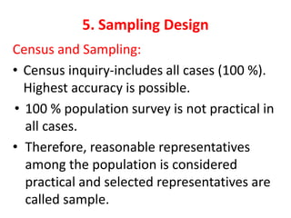 5. Sampling Design
Census and Sampling:
• Census inquiry-includes all cases (100 %).
Highest accuracy is possible.
• 100 % population survey is not practical in
all cases.
• Therefore, reasonable representatives
among the population is considered
practical and selected representatives are
called sample.
 