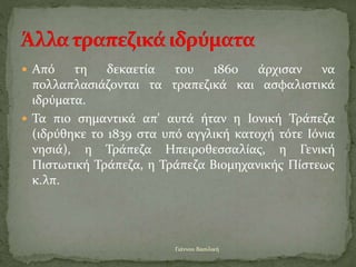  Από τη δεκαετία του 1860 άρχισαν να
πολλαπλασιάζονται τα τραπεζικά και ασφαλιστικά
ιδρύματα.
 Τα πιο σημαντικά απ' αυτά ήταν η Ιονική Τράπεζα
(ιδρύθηκε το 1839 στα υπό αγγλική κατοχή τότε Ιόνια
νησιά), η Τράπεζα Ηπειροθεσσαλίας, η Γενική
Πιστωτική Τράπεζα, η Τράπεζα Βιομηχανικής Πίστεως
κ.λπ.
Γιάννου Βασιλική
 