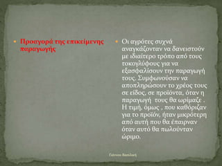 Γιάννου Βασιλική
 Προαγορά της επικείμενης
παραγωγής
 Οι αγρότες συχνά
αναγκάζονταν να δανειστούν
με ιδιαίτερο τρόπο από τους
τοκογλύφους για να
εξασφαλίσουν την παραγωγή
τους. Συμφωνούσαν να
αποπληρώσουν το χρέος τους
σε είδος, σε προϊόντα, όταν η
παραγωγή τους θα ωρίμαζε .
Η τιμή, όμως , που καθόριζαν
για το προϊόν, ήταν μικρότερη
από αυτή που θα έπαιρναν
όταν αυτό θα πωλούνταν
ώριμο.
 