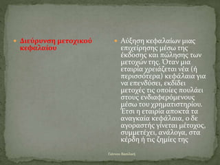 Γιάννου Βασιλική
 Διεύρυνση μετοχικού
κεφαλαίου
 Αύξηση κεφαλαίων μιας
επιχείρησης μέσω της
έκδοσης και πώλησης των
μετοχών της. Όταν μια
εταιρία χρειάζεται νέα (ή
περισσότερα) κεφάλαια για
να επενδύσει, εκδίδει
μετοχές τις οποίες πουλάει
στους ενδιαφερόμενους
μέσω του χρηματιστηρίου.
Έτσι η εταιρία αποκτά τα
αναγκαία κεφάλαια, ο δε
αγοραστής γίνεται μέτοχος,
συμμετέχει, ανάλογα, στα
κέρδη ή τις ζημίες της
 