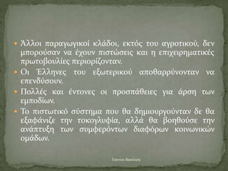  Άλλοι παραγωγικοί κλάδοι, εκτός του αγροτικού, δεν
μπορούσαν να έχουν πιστώσεις και η επιχειρηματικές
πρωτοβουλίες περιορίζονταν.
 Οι Έλληνες του εξωτερικού αποθαρρύνονταν να
επενδύσουν.
 Πολλές και έντονες οι προσπάθειες για άρση των
εμποδίων.
 Το πιστωτικό σύστημα που θα δημιουργούνταν δε θα
εξαφάνιζε την τοκογλυφία, αλλά θα βοηθούσε την
ανάπτυξη των συμφερόντων διαφόρων κοινωνικών
ομάδων.
Γιάννου Βασιλική
 