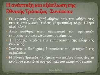  Οι εργασίες της εξαπλώθηκαν από την Αθήνα στις
κύριες επαρχιακές πόλεις (Ερμούπολη 1845, Πάτρα
1846 κ.λπ.)
 Αυτό βοήθησε στον περιορισμό των αρνητικών
επιρροών του τοκογλυφικού συστήματος.
 Η Τράπεζα κέρδισε την εμπιστοσύνη της ελληνικής
κοινωνίας.
 Συνέπεια = διαδοχικές διευρύνσεις του μετοχικού της
κεφαλαίου.
 Η Εθνική Τράπεζα παρέμεινε για πολλές δεκαετίες το
κυρίαρχο τραπεζικό συγκρότημα του ελληνικού χώρου.
Γιάννου Βασιλική
 