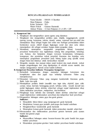 1
RENCANA PELAKSANAAN PEMBELAJARAN
Nama Sekolah : SMAN 1 Cikembar
Mata Pelajaran : Fisika
Kelas/ Semester : XI/1
Materi Pokok : Getaran Harmonik
Alokasi Waktu : 12 Jam Pelajaran (3 x 4 JP) + 2JP
A. Kompetensi Inti
1. Menghayati dan mengamalkan ajaran agama yang dianutnya
2. Menghayati dan mengamalkan perilaku jujur, disiplin, tanggungjawab, peduli
(gotong royong, kerjasama, toleran, damai), santun, responsif dan pro-aktif dan
menunjukkan sikap sebagai bagian dari solusi atas berbagai permasalahan dalam
berinteraksi secara efektif dengan lingkungan sosial dan alam serta dalam
menempatkan diri sebagai cerminan bangsa dalam pergaulan dunia.
3. Memahami, menerapkan, menganalisis pengetahuan faktual, konseptual,
prosedural berdasarkan rasa ingintahunya tentang ilmu pengetahuan, teknologi,
seni, budaya, dan humaniora dengan wawasan kemanusiaan, kebangsaan,
kenegaraan, dan peradaban terkait penyebab fenomena dan kejadian, serta
menerapkan pengetahuan prosedural pada bidang kajian yang spesifik sesuai
dengan bakat dan minatnya untuk memecahkan masalah
4. Mengolah, menalar, dan menyaji dalam ranah konkret dan ranah abstrak terkait
dengan pengembangan dari yang dipelajarinya di sekolah secara mandiri, dan
mampu menggunakan metoda sesuai kaidah keilmuan
B. Kompetensi Dasardan Indikator Pencapaian Kompetensi
1.1 Bertambah keimanannya dengan menyadari hubungan keteraturan dan
kompleksitas alam dan jagad raya terhadap kebesaran Tuhan yang
menciptakannya
1.2 Menyadari kebesaran Tuhan yang mengatur karakteristik fenomena gerak,
fluida, kalor dan optik
2.1 Menunjukkan perilaku ilmiah (memiliki rasa ingin tahu; objektif; jujur; teliti;
cermat; tekun; hati-hati; bertanggung jawab; terbuka; kritis; kreatif; inovatif dan
peduli lingkungan) dalam aktivitas sehari-hari sebagai wujud implementasi sikap
dalam melakukan percobaan , melaporkan, dan berdiskusi
2.2 Menghargai kerja individu dan kelompok dalam aktivitas sehari-hari sebagai
wujud implementasi melaksanakan percobaan dan melaporkan hasil percobaan
3.4 Menganalisis hubungan antara gaya dan gerak getaran
Indikator:
 Menyelidiki faktor-faktor yang mempengaruhi gerak harmonik
 Menjelaskan konsep gaya pemulih pada pegas dan bandul sederhana
 Mengidentifikasi karakteristik gerak harmonik
 Menerapkan konsep gerak harmonik dalam pemecahan masalah sehari-hari
4.4 Merencanakan dan melaksanakan percobaan getaran harmonis pada ayunan
bandul dan getaran pegas
Indikator:
 Memverifikasi hubungan antara besaran-besaran fisis pada bandul dan pegas
melalui percobaan
 Menentukan percepatan gravitasi bumi melalui percobaan bandul sederhana
 