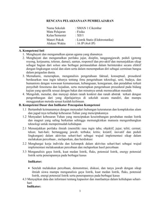 RENCANA PELAKSANAAN PEMBELAJARAN
Nama Sekolah : SMAN 1 Cikembar
Mata Pelajaran : Fisika
Kelas/Semester : XII/1
Materi Pokok : Listrik Statis (Elektrostatika)
Alokasi Waktu : 16 JP (4x4 JP)
A. Kompetensi Inti
1. Menghayati dan mengamalkan ajaran agama yang dianutnya
2. Menghayati dan mengamalkan perilaku jujur, disiplin, tanggungjawab, peduli (gotong
royong, kerjasama, toleran, damai), santun, responsif dan pro-aktif dan menunjukkan sikap
sebagai bagian dari solusi atas berbagai permasalahan dalam berinteraksi secara efektif
dengan lingkungan sosial dan alam serta dalam menempatkan diri sebagai cerminan bangsa
dalam pergaulan dunia.
3. Memahami, menerapkan, menganalisis pengetahuan faktual, konseptual, prosedural
berdasarkan rasa ingin tahunya tentang ilmu pengetahuan teknologi, seni, budaya, dan
humaniora dengan wawasan kemanusiaan, kebangsaan, kenegaraan, dan peradaban terkait
penyebab fenomena dan kejadian, serta menerapkan pengetahuan prosedural pada bidang
kajian yang spesifik sesuai dengan bakat dan minatnya untuk memecahkan masalah.
4. Mengolah, menalar, dan menyaji dalam ranah konkret dan ranah abstrak terkait dengan
pengembangan dari yang dipelajarinya di sekolah secara mandiri, dan mampu
menggunakan metoda sesuai kaidah keilmuan.
B. Kompetensi Dasar dan Indikator Pencapaian Kompetensi
1.1 Bertambah keimanannya dengan menyadari hubungan keteraturan dan kompleksitas alam
dan jagad raya terhadap kebesaran Tuhan yang menciptakannya
1.2 Menyadari kebesaran Tuhan yang menciptakan keseimbangan perubahan medan listrik
dan magnet yang saling berkaitan sehingga memungkinkan manusia mengembangkan
teknologi untuk mempermudah kehidupan
2.1 Menunjukkan perilaku ilmiah (memiliki rasa ingin tahu; objektif; jujur; teliti; cermat;
tekun; hati-hati; bertanggung jawab; terbuka; kritis; kreatif; inovatif dan peduli
lingkungan) dalam aktivitas sehari-hari sebagai wujud implementasi sikap dalam
melakukan percobaan , melaporkan, dan berdiskusi
2.2 Menghargai kerja individu dan kelompok dalam aktivitas sehari-hari sebagai wujud
implementasi melaksanakan percobaan dan melaporkan hasil percobaan
3.3 Menganalisis gaya listrik, kuat medan listrik, fluks, potensial listrik, energy potensial
listrik serta penerapannya pada berbagai kasus
Indikator:
• Setelah melakukan percobaan, demonstrasi, diskusi, dan tanya jawab dengan sikap
ilmiah siswa mampu menganalisis gaya listrik, kuat medan listrik, fluks, potensial
listrik, energi potensial listrik serta penerapannya pada berbagai kasus
4.3 Menyajikan data dan informasi tentang kapasitor dan manfaatnya dalam kehidupan sehari-
hari
Indikator:
1
 