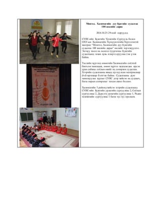 Монгол, Халимагийн дуу бүжгийн судалгаа
100 жилийн дараа
2014.10.25-29-ний өдрүүдэд
СУИС-ийн Бүжгийн Урлагийн Сургууль болон
ОХУ-ын Халимагийн Хүмүүнлэгийн Хүрээлэнтэй
хамтран “Монгол, Халимагийн дуу бүжгийн
судалгаа 100 жилийн дараа” төслийг хэрэгжүүллээ.
Энэхүү төсөл нь монгол туургатны бүжгийн
судалгаанд зохих хувь нэмрээ оруулна гэж үзэж
байна.
Төслийн хүрээнд өнөөгийн Халимагийн соёлтой
биечлэн танилцаж, өнөөг хүртэл хадгалагдан ирсэн
уран сайхны соёлын өвийг нь сонирхон судаллаа.
Хээрийн судалгааны явцад цуглуулсан материалаар
dvd гаргахаар бэлтгэж байна. Судалгааны дүнг
танилцуулах хурлыг СУИС дээр хийсэн нь судлаач,
багш нарын сонирхлыг татсан ажил боллоо.
Халимагийн 5 районд хийсэн хээрийн судалгаанд
СУИС-ийн Бүжгийн урлагийн сургуулиас 2, Соёлын
сургуулиас 2, Дүрслэх урлагийн сургуулиас 1, Радио
телевизийн сургуулиас 1 багш тус тус оролцов.
 