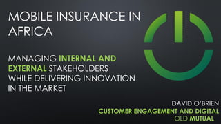 OLD MUTUAL
MOBILE INSURANCE IN
AFRICA
MANAGING INTERNAL AND
EXTERNAL STAKEHOLDERS
WHILE DELIVERING INNOVATION
IN THE MARKET
DAVID O’BRIEN
CUSTOMER ENGAGEMENT AND DIGITAL
 
