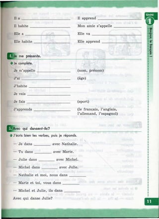 II а II apprend
II habite
Elle а
Mon amie s’appelle
Elle v a ___________
Elle habite Elle apprend
me présente.
0 Je complète.
Je m’appelle
J’a i________
(nom, prénom)
(âge)
J’habite
Je vais
Je fais
J’apprends
(sport)
(le français, l’anglais,
l’allemand, l’espagnol)
^j^Avec qui dansen+-ils?
0 J'écris bien les verbes, puis je réponds.
— Je dans _________ avec Nathalie.
— Tu dans _________ avec Marie.
— Julie dans ________ avec Michel.
— Michel dans ________ avec Julie.
— Nathalie et moi, nous dans _____
— Marie et toi, vous dans ________
— Michel et Julie, ils dans _______
Avec qui danse Julie?
00
о
o'с
OD3ЮQD
W*
I
 