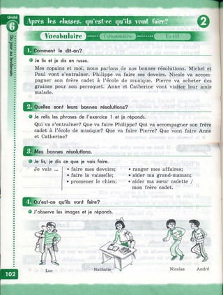 № •
Vprè.s les cla.s.se,s, qu’cst ec C|«’ils vont faire^
p» «
Ы--
|]|c(Comment le dit-on?
О Je lis et je dis en russe.
Mes copains et moi, nous parlons de nos bonnes résolutions. Michel et
Paul vont s’entraîner. Philippe va faire ses devoirs. Nicole va accom­
pagner son frère cadet à l’école de musique. Pierre va acheter des
graines pour son perroquet, Anne et Catherine vont visiter leur amie
malade.
^^Q uelles sont leurs bonnes résolutions?
• Je relis les phrases de l'exercice 1 et je réponds.
Qui va s’entraîner? Que va faire Philippe? Qui va accompagner son frère
cadet à l’école de musique? Que va faire Pierre? Que vont faire Anne
et Catherine?
Mes bonnes réso/ufîons.
о Je lis, je dis ce que je vais faire.
Je vais • faire mes devoirs;
• faire la vaisselle;
• promener le chien;
• ranger mes affaires;
• aider ma grand-maman;
• aider ma sœur cadette /
mon frère cadet.
^^Q u'est-ce qu'ils vont faire?
e J'observe les images et je réponds.
Nicolas André
 