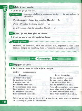 о Je dis ce que je vais faire.
Maman: «Enlève la poussière, Marie!» — Je vais enlever la
poussiere.
Grand-maman: «Range tes poupées, Marie!»
Papa: «Promène le chien, Marie!» — Je ___
Je
Le frère aîné: «Fais la vaisselle, Marie!» — Je
Я Et moi, je vais faire pleir^ de choses.
e J'écris ce que je vais faire après les classes.
Conjugaison
Déjeuner, se promener, faire ses devoirs, lire, regarder la télé, aider
maman, ranger sa chambre, faire la vaisselle, enlever la poussière.
j r O r a m m a î r e
Conjuguer un verbe.
Ж
О Je lis, puis je choisis un verbe et je le conjugue.
rentrer — возвращаться
Présent
Je rentre chez moi.
Tu rentres chez toi.
Il rentre chez lui.
Elle rentre chez elle.
Nous rentrons chez nous.
Vous rentrez chez vous.
Yls rentrent chez eux.
Elles rentrent chez elles.
Futur immédiat
Je vais rentrer chez moi.
Tu vas rentrer chez toi.
Il va rentrer chez lui.
Elle va rentrer chez elle.
Nous allons rentrer chez nous.
Vous allez rentrer chez vous,
ïls vont rentrer chez eux.
Elles vont rentrer chez elles.
Voici les verbes: lire un livre, écrire une lettre, aider maman, écouter
de la musique, jouer à l’ordinateur.
 
