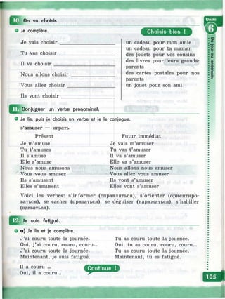 choisir.
Je complète.
Je vais choisir
Tu vas choisir
Il va choisir
Nous allons choisir
Vous allez choisir
Ils vont choisir
C hoisis bien !
un cadeau pour mon amie
un cadeau pour ta maman
des jouets pour vos cousins
des livres pour leurs grands-
parents
des cartes postales pour nos
parents
un jouet pour son ami
jn ^ o n ju g u e r un verbe pronominal.
Je lis, puis je choisis un verbe et je le conjugue.
s amuser — играть
Présent
Je m’amuse
Tu t’amuses
Il s’amuse
Elle s’amuse
Nous nous amusons
Vous vous amusez
Ils s’amusent
Elles s’amusent
Futur immédiat
Je vais m’amuser
Tu vas t’amuser
Il va s’amuser
Elle va s’amuser
Nous allons nous amuser
Vous allez vous amuser
Ils vont s’amuser
Elles vont s’amuser
Voici les verbes: s’informer (справляться), s’orienter (ориентиро­
ваться), se cacher (прятаться), se déguiser (наряжаться), s’habiller
(одеваться).
suis fatigué.
a ) Je lis et je complète.
J’ai couru toute la journée.
Oui, j ’ai couru, couru, couru.
J’ai couru toute la journée.
Maintenant, je suis fatigué.
Tu as couru toute la journée.
Oui, tu as couru, couru, couru...
Tu as couru toute la journée.
Maintenant, tu es fatigué.
 