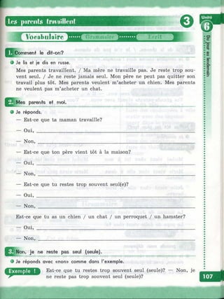 les parents tm^ailleiit
0
У6еаЪц1а1гё'"^^Г ;,€гп
Comment le dit-on?
e Je lis et je dis en russe.
Mes parents travaillent. / Ma mère ne travaille pas. Je reste trop sou­
vent seul. / Je ne reste jamais seul. Mon père ne peut pas quitter son
travail plus tôt. Mes parents veulent m’acheter un chien. Mes parents
ne veulent pas m’acheter un chat.
’ô‘ст
œс
ф"эо.
ф
3ш
3*
о
с
^ M e s parents et moi.
Je réponds.
— Est-ce que ta maman travaille?
— Oui, __________________________
— Non, _________________________
— Est-ce que ton père vient tôt à la maison?
— O u i,_____________________________________
— Non, ____________________________________
— Est-ce que tu restes trop souvent seul(e)?
— O u i,____________________________________
— N on,____________________________________
Est-ce que tu as un chien / un chat / un perroquet / un hamster?
— Oui, __________________________________________________________
— N on,__________________________________________________________
^ ^ N on. je ne reste pas seul (seule).
• Je réponds avec « n o n » comme dans l'exemple.
Est-ce que tu restes trop souvent seul (seule)? — Non, je
ne reste pas trop souvent seul (seule)?
I:
 
