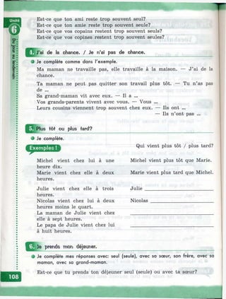 Est-ce que ton ami reste trop souvent seul?
Est-ce que ton amie reste trop souvent seule?
Est-ce que vos copains restent trop souvent seuls?
Est-ce que vos copines restent trop souvent seules?
I^ J 'a i de la chance. / Je n'ai pas de chance.
О Je complète comme dans l'exemple.
Ma maman ne travaille pas, elle travaille à la maison. — J’ai de la
chance.
Ta maman ne peut pas quitter son travail plus tôt. — Tu n’as pas
de ...
Sa grand-maman vit avec eux. — Il a ...
Vos grands-parents vivent avec vous. — Vous ...
Leurs cousins viennent trop souvent chez eux. — Ils ont ...
— Ils n’ont pas ...
Jj^ ^ lu s Ш ou plus tard?
e Je complète.
Michel vient chez lui à une
heure dix.
Marie vient chez elle à deux
heures.
Julie vient chez elle à trois
heures.
Nicolas vient chez lui à deux
heures moins le quart.
La maman de Julie vient chez
elle à sept heures.
Le papa de Julie vient chez lui
à huit heures.
ie pirends moD
Qui vient plus tôt / plus tard?
Michel vient plus tôt que Marie.
Marie vient plus tard que Michel.
Julie___________________________
Nicolas
^ Je complète mes réponses avec: seul (seule), avec sa sœur, son frère, avec sa
maman, avec sa grand-maman.
Est-ce que tu prends ton déjeuner seul (seule) ou avec ta sœur?
 