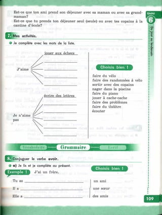 Est-ce que ton ami prend son déjeuner avec sa maman ou avec sa grand-
maman? V S
Est-ce que tu prends ton déjeuner seul (seule) ou avec tes copains à la
cantine d’école?
Mes activités.
e Je complète avec les mots de la liste.
jouer aux échecs
écrire des lettres
m
Д Conjuguer le verbe avoir.
О a) Je lis et je complète au présent.
J’ai un frère.
Tu as
Il a
Elle a
Choisis bien i
faire du vélo
faire des randonnées à vélo
sortir avec des copains
nager dans la piscine
faire du piano
jouer à cache-cache
faire des problèmes
faire du théâtre
écouter
Grammaire i -rit
Choisis bien !
un ami
une sœur
des amis
lÉ il
-
 