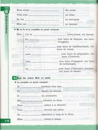 Nous avons
Vous avez
Ils o n t____
Elles ont
des amies
un chien
un perroquet
un hamster
9 b) Je lis et je complète au passé composé.
Hier, j ai eu
tu ___
(cinq leçons, six leçons).
il
nous
vous
(une leçon de français, une leçon
d’anglais).
(une leçon de mathématiques, une
leçon de russe).
(une leçon de géographie, une
leçon d’histoire).
ils
(une leçon d’espagnol, une leçon
de technologie).
(une leçon d’éducation physique,
une leçon de danse).
les verbes être ou avoir.
e Je complète ou passé composé.
J e _________________ (rentrer) chez moi.
T u _________________ (faire) tes devoirs.
Il __________________ (se promener).
E lle_________________ (choisir) un livre.
Nous _______________ (aller) à la librairie.
Vous _________________ (écrire) une lettre.
I ls _________________ (marcher) le long de la Néva.
Elles _________________ (venir) à temps.
 
