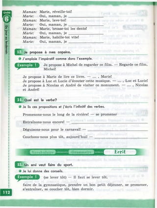 Maman: Marie, réveille-toi!
Marie: Oui, maman, j e ___
Maman: Marie, lave-toi!
Marie: Oui, maman, je ___
Maman: Marie, brosse-toi les dents!
Marie: Oui, maman, je __________
Maman: Marie, habille-toi vite!
Marie: Oui, maman, je ______
Je propose à mes copains.
J'emploie l'impératif comme dans l'exemple.
Je propose à Michel de regarder ce film. — Regarde ce film,
Michel!
Je propose à Marie de lire ce livre. — ... , Marie!
Je propose à Luc et Lucie d’écouter cette musique. — ... , Luc et Lucie!
Je propose à Nicolas et André de visiter ce monument. — ... , Nicolas
et André!
Д ^ О и е! est le verbe?
Je lis ces propositions et j'écris l'infinitif des verbes.
Promenons-nous le long de la rivière! — se promener
Entraînons-nous encore! — __________________________
Déguisons-nous pour le carnaval! —
Couchons-nous plus tôt, aujourd’hui!
ami veut faire du sport.
Je lui donne des conseils.
(se lever tôt) — Il faut se lever tôt.
faire de la gymnastique, prendre un bon petit déjeuner, se promener,
s’entraîner, se coucher tôt, bien dormir.
i
 