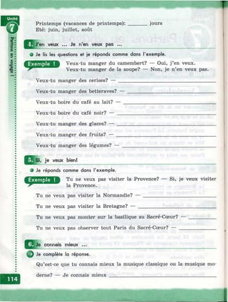 Printemps (vacances de printemps): _______ jours
ЩГш Eté: juin, juillet, août
^ ^ J'e n veux ... Je n'en veux pas ...__________________________________
• Je lis les questions et je réponds comme dans l'exem ple.
D Veux-tu manger du camembert? — Oui, j’en veux.
Veux-tu manger de la soupe? — Non, je n’en veux pas.
Veux-tu manger des cerises? — ___________________________________
Veux-tu manger des betteraves? — ________________________________
Veux-tu boire du café au lait? — _________________________________
Veux-tu boire du café noir? — ____________________________________
Veux-tu manger des glaces? — ____________________________________
Veux-tu manger des fruits? — ____________________________________
Veux-tu manger des légumes? —
^ Q i. je veux bien!
О Je réponds comme dons l'exem ple.
1^^ Tu ne veux pas visiter la Provence? — Si, je veux visiter
la Provence.
Tu ne veux pas visiter la Normandie? — ____________________________
Tu ne veux pas visiter la Bretagne? — ______________________________
О
Tu ne veux pas monter sur la basilique su Sacré-Cœur?
Tu ne veux pas observer tout Paris du Sacré-Cœur? — .
Je connais mieux ...
Je complète la réponse.
Qu’est-ce que tu connais mieux la musique classique ou la musique mo­
derne? — Je connais mieux _________________________________________
1
 