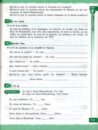Qu’est-ce que tu connais mieux le français ou l’anglais?
Qu’est-ce que tu connais mieux les monuments de Moscou ou les mo-
numents de Saint-Pétersbourg? Ш ш
Qu’est-ce que tu connais mieux la danse classique ou la danse moderne?
Dire en rus9e.
О Je lis et je traduis.
Je vais au théâtre, à la campagne, au concert, au musée. Je visite un
ami, un monument, une ville, des expositions. Je joue au tennis, au jeu
vidéo, au volley-ball. Je joue de la guitare, du tambour, du violon. Je
fais du théâtre, de la natation, du VTT.
^^j^Rébondre bien.
e Je lis les questions et je complète la réponse.
Où vas-tu le matin? — Je vais_________
Où vont-ils après les classes? — Ils vont
Qui visites-tu? — Je visite _____________
Que visitez-vous — iVous visitons
A quoi jouent-ils? — Ils jouent __
Qu’est-ce que vous faites après les classes? — Nous faisons
________________ . Nous allons _____________________
ou y.
ДЭЯСТЯНЯШ Je vais à Saint-Pétersbourg. J’y vais.
Je viens de Saint-Pétersbourg. J’en viens.
Tu vas à Saratov. Tu _____ vas.
Tu viens de Saratov. Tu _____ viens.
Il vient de Moscou. Il _____ vient.
Nous allons à Novossibirsk. Nous _____ allons.
Vous allez à Smolensk. Vous _____ allez.
S
%309
Ф
<О
ce
£CÇaФ
 