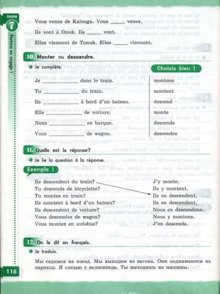 щ Vous venez de Kalouga. Vous __
Ils vont à Omsk. Ils _____ vont.
Elles viennent de Tomsk. Elles
venez.
viennent.
Monter ou descendre.
• Je complète.
Je ________
Tu _______
Ils ________
Elle
Nous
Vous
dans le train,
du train.
à bord d’un bateau.
_ de voiture.
__ en barque.
__ de wagon.
^T^Quelle est la réponse?
I !• I  I ^
Je lie la question à la réponse.
---------»
Ils descendent du train?
Tu descends de bicyclette?
Tu montes en train?
Ils montent à bord d’un bateau?
Ils descendent de voiture?
Vous descendez de wagon?
Vous montez en autobus?
C hoisis bien !
montons
montent
descend
monte
descends
descendez
J’y monte.
Ils y montent.
Ils en descendent.
Ils en descendent.
Nous en descendons.
Nous y montons.
J’en descends.
le dit en français.
Je traduis.
Мы садимся на поезд. Мы выходим из вагона. Они поднимаются на
пароход. Я слезаю с велосипеда. Ты выходишь из машины.
 