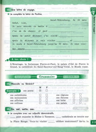 ш . Une lettre de voyage.
О Je complète la lettre de Pauline.
SaZuut, IMz,
Je, (VüLVjéjL ce moutin à
Salnt-PiteJubouAg, Iz 20 mcuu
J'ai de, la chance.: i l i a l t __________
Apnjtt, le, peXit dé.jzuneA j'a i vLbité,
кркы Iz dé,jzaneA Jz vaü, vij>iteA _ et
Je л.еб^е à SaLnt-?éXeJU>boan.g jeu,qu'au 30 талл. Je ueox viAi-
teA ZYicon/L_______________________________________________________
A ton choix !
L’Ermitage, la forteresse Pierre-et-Paul, le palais d’été de Pierre le
Grand, la cathédrale du Saint-Sauveur-sur-Sang-Versé, le Musée russe.
Ш Masculin ou féminin?
Grammaire
ces ponts
ces cathédrales
ces monuments
ces affiches
ces collines
Ce, cet, cette, ces.
Ф Je complète avec ces adjectifs démonstratifs.
____ pont enjambe le Rhône à Tarascon.
la Place Rouge. Veux-tu visiter _____
M F
H □
□ □ ces régions □ □
□ □ ces fleuves □ □
□ □ ces toits □ □
□ □ ces palais □ □
cathédrale se trouve sur
célèbre monument? As-tu lu
 